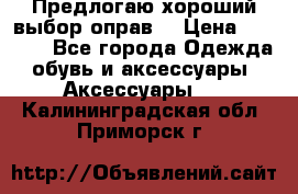 Предлогаю хороший выбор оправ  › Цена ­ 1 000 - Все города Одежда, обувь и аксессуары » Аксессуары   . Калининградская обл.,Приморск г.